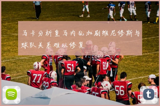 马卡分析皇马内乱加剧维尼修斯与球队关系难以修复