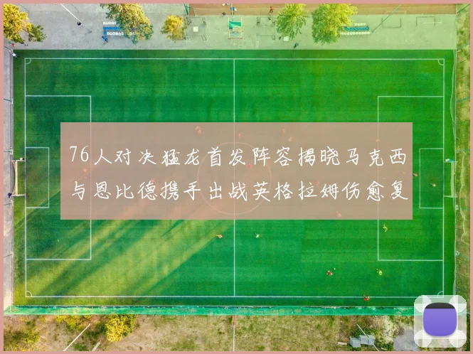 76人对决猛龙首发阵容揭晓马克西与恩比德携手出战英格拉姆伤愈复出助阵
