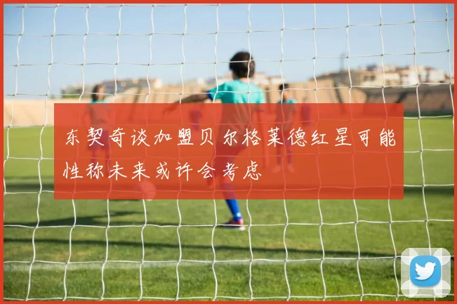 东契奇谈加盟贝尔格莱德红星可能性称未来或许会考虑