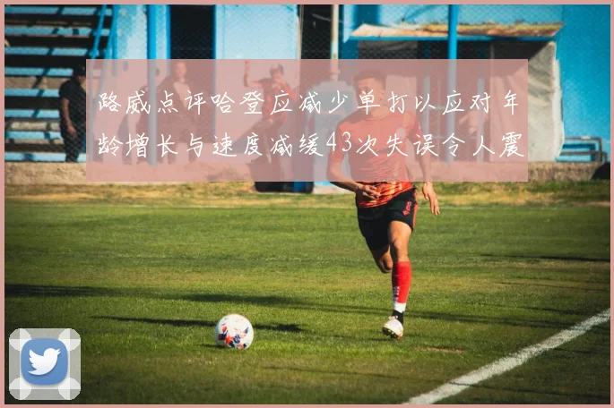 路威点评哈登应减少单打以应对年龄增长与速度减缓43次失误令人震惊