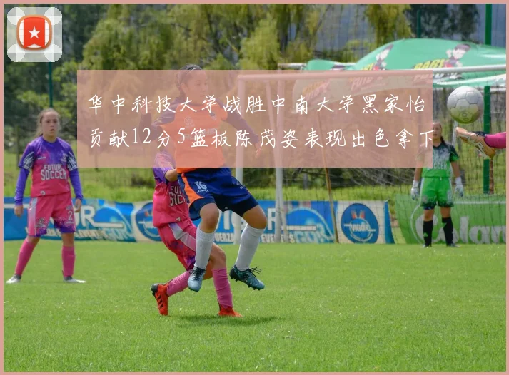 华中科技大学战胜中南大学黑家怡贡献12分5篮板陈茂姿表现出色拿下19分7篮板