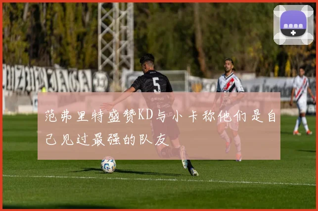 范弗里特盛赞KD与小卡称他们是自己见过最强的队友