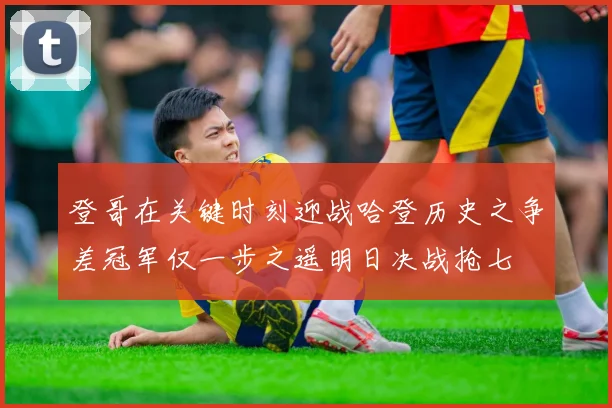 登哥在关键时刻迎战哈登历史之争差冠军仅一步之遥明日决战抢七