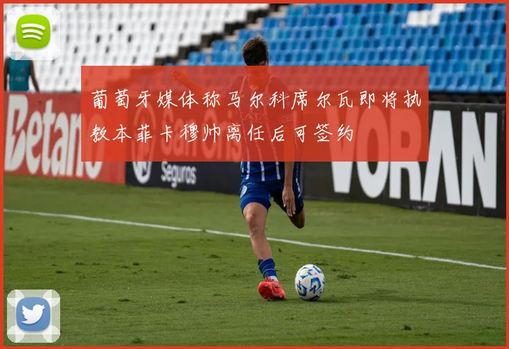 葡萄牙媒体称马尔科席尔瓦即将执教本菲卡穆帅离任后可签约