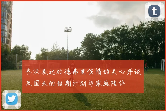 齐沃表达对德弗里伤情的关心并谈及国米的假期计划与家庭陪伴