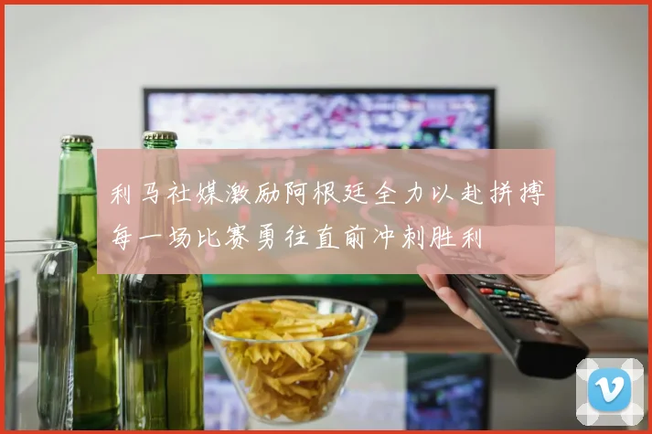 利马社媒激励阿根廷全力以赴拼搏每一场比赛勇往直前冲刺胜利