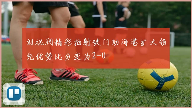 刘祝润精彩抽射破门助海港扩大领先优势比分变为2-0