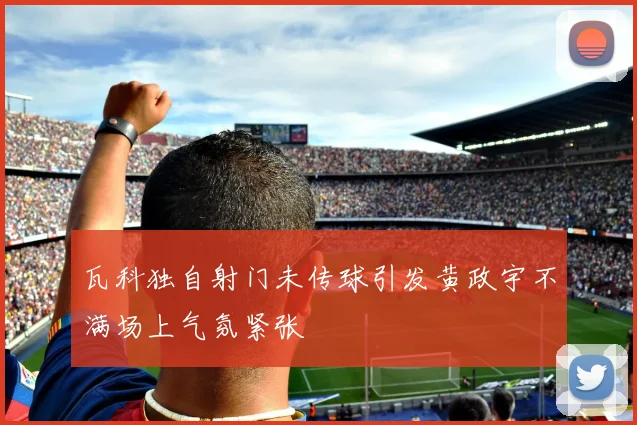 瓦科独自射门未传球引发黄政宇不满场上气氛紧张