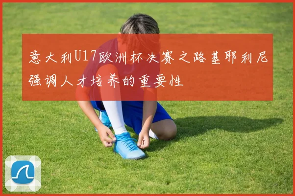 意大利U17欧洲杯决赛之路基耶利尼强调人才培养的重要性