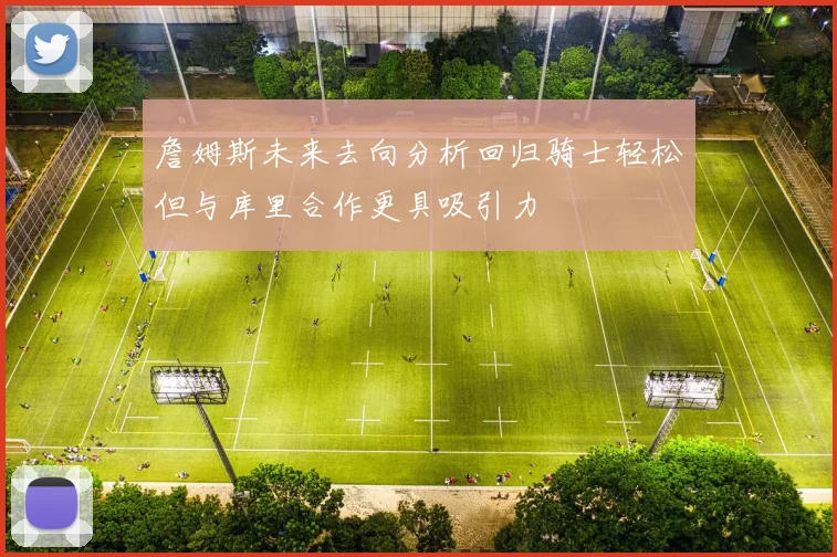 詹姆斯未来去向分析回归骑士轻松但与库里合作更具吸引力
