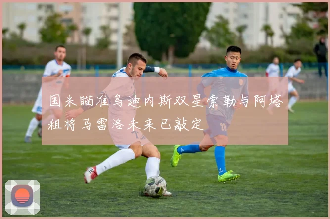 国米瞄准乌迪内斯双星索勒与阿塔租将马雷洛未来已敲定