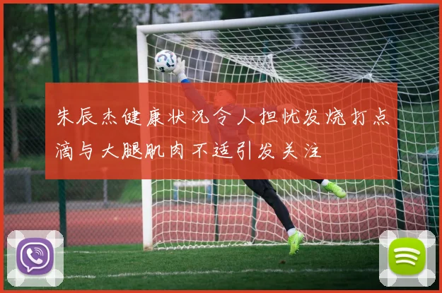 朱辰杰健康状况令人担忧发烧打点滴与大腿肌肉不适引发关注