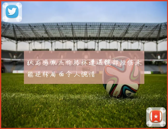 狄龙感慨杰伦格林遭遇髋部挫伤未能逆转局面令人惋惜