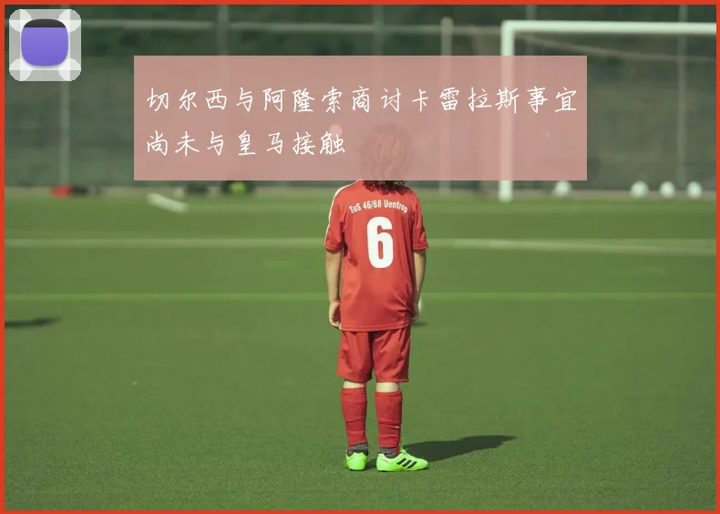 切尔西与阿隆索商讨卡雷拉斯事宜尚未与皇马接触