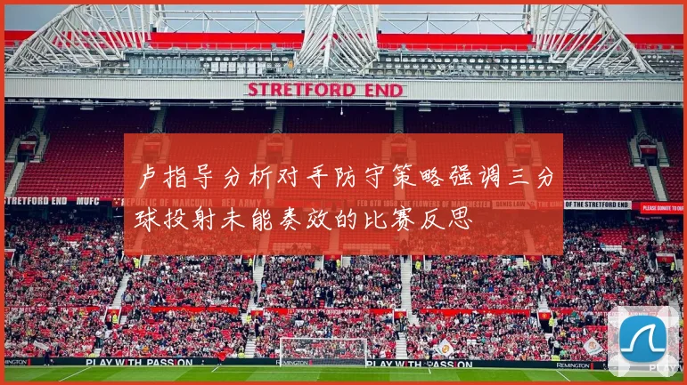 卢指导分析对手防守策略强调三分球投射未能奏效的比赛反思