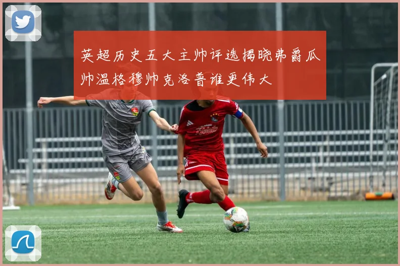 英超历史五大主帅评选揭晓弗爵瓜帅温格穆帅克洛普谁更伟大