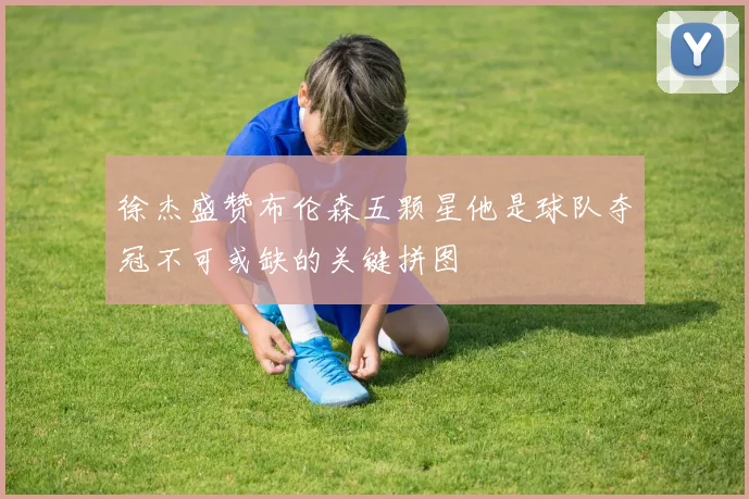 徐杰盛赞布伦森五颗星他是球队夺冠不可或缺的关键拼图