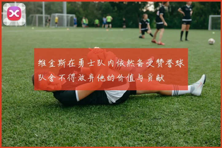 维金斯在勇士队内依然备受赞誉球队舍不得放弃他的价值与贡献