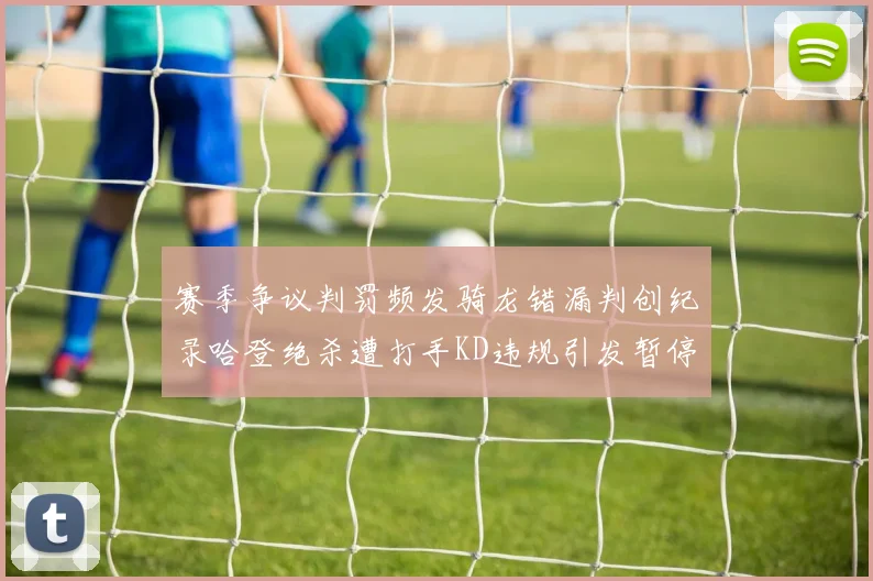 赛季争议判罚频发骑龙错漏判创纪录哈登绝杀遭打手KD违规引发暂停风波
