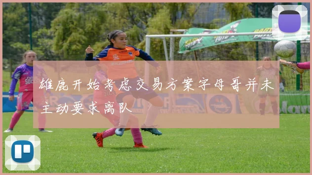 雄鹿开始考虑交易方案字母哥并未主动要求离队