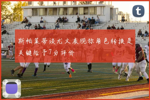 斯帕莱蒂谈尤文表现称角色转换是关键给予7分评价