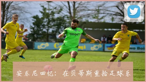 安东尼回忆：在贝蒂斯重拾足球乐趣曼联的压力让我迷失自我