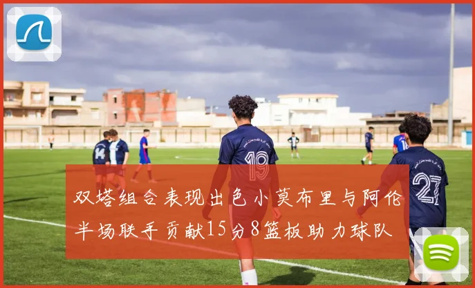 双塔组合表现出色小莫布里与阿伦半场联手贡献15分8篮板助力球队