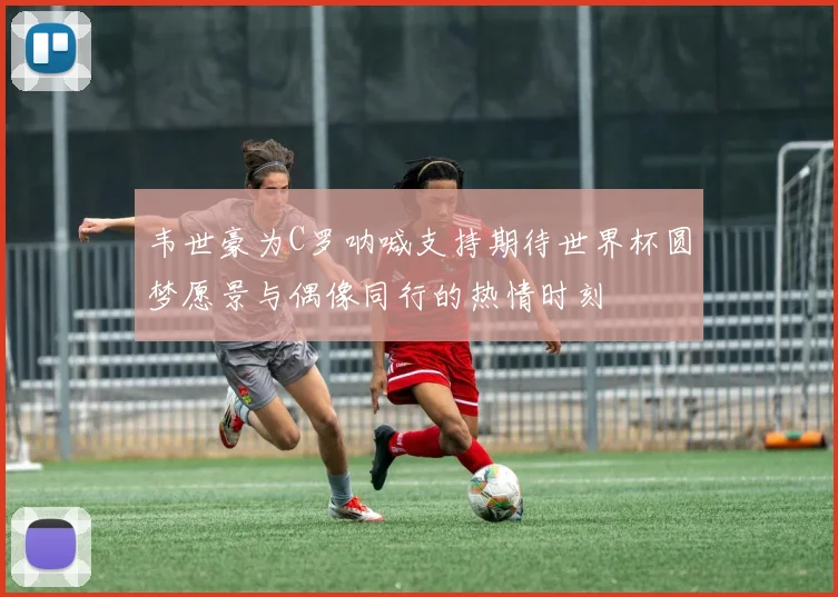 韦世豪为C罗呐喊支持期待世界杯圆梦愿景与偶像同行的热情时刻