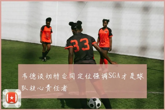 韦德谈切特合同定位强调SGA才是球队核心责任者
