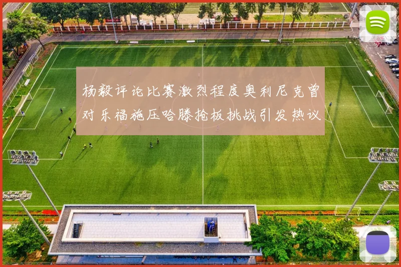 杨毅评论比赛激烈程度奥利尼克曾对乐福施压哈滕抢板挑战引发热议