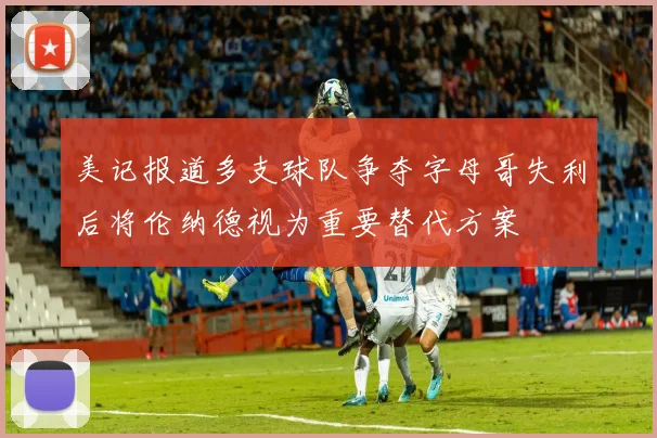 美记报道多支球队争夺字母哥失利后将伦纳德视为重要替代方案